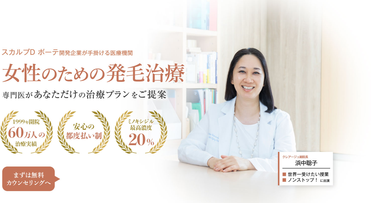 スカルプD ボーテ開発企業が手掛ける医療機関 女性のための発毛治療 専門医があなただけの治療プランをご提案 1999年開設 60万人の治療実績 安心の都度払い制 ミノキシジル最高濃度20% まずは無料カウンセリングへ クレアージュ総院長 浜中聡子 世界一受けたい授業 ノンストップ！に出演