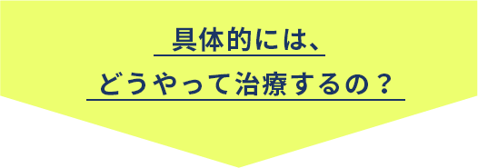 具体的には、どうやって治療するの？