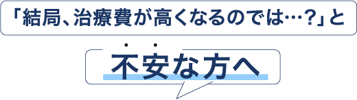 「結局、治療費が高くなるのでは…？」と不安な方へ