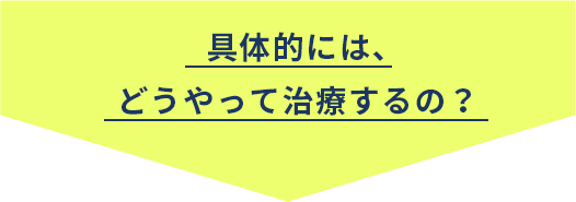 具体的には、どうやって治療するの？