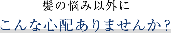髪の悩み以外にこんな心配ありませんか？