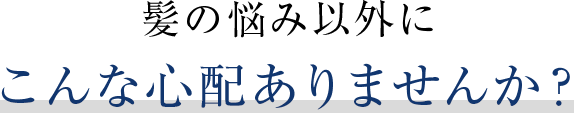 髪の悩み以外にこんな心配ありませんか？
