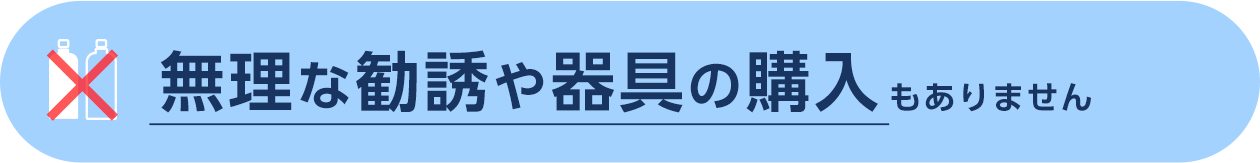 無理な勧誘や器具の購入もありません