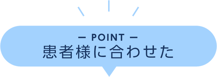 POINT 患者様に合わせた