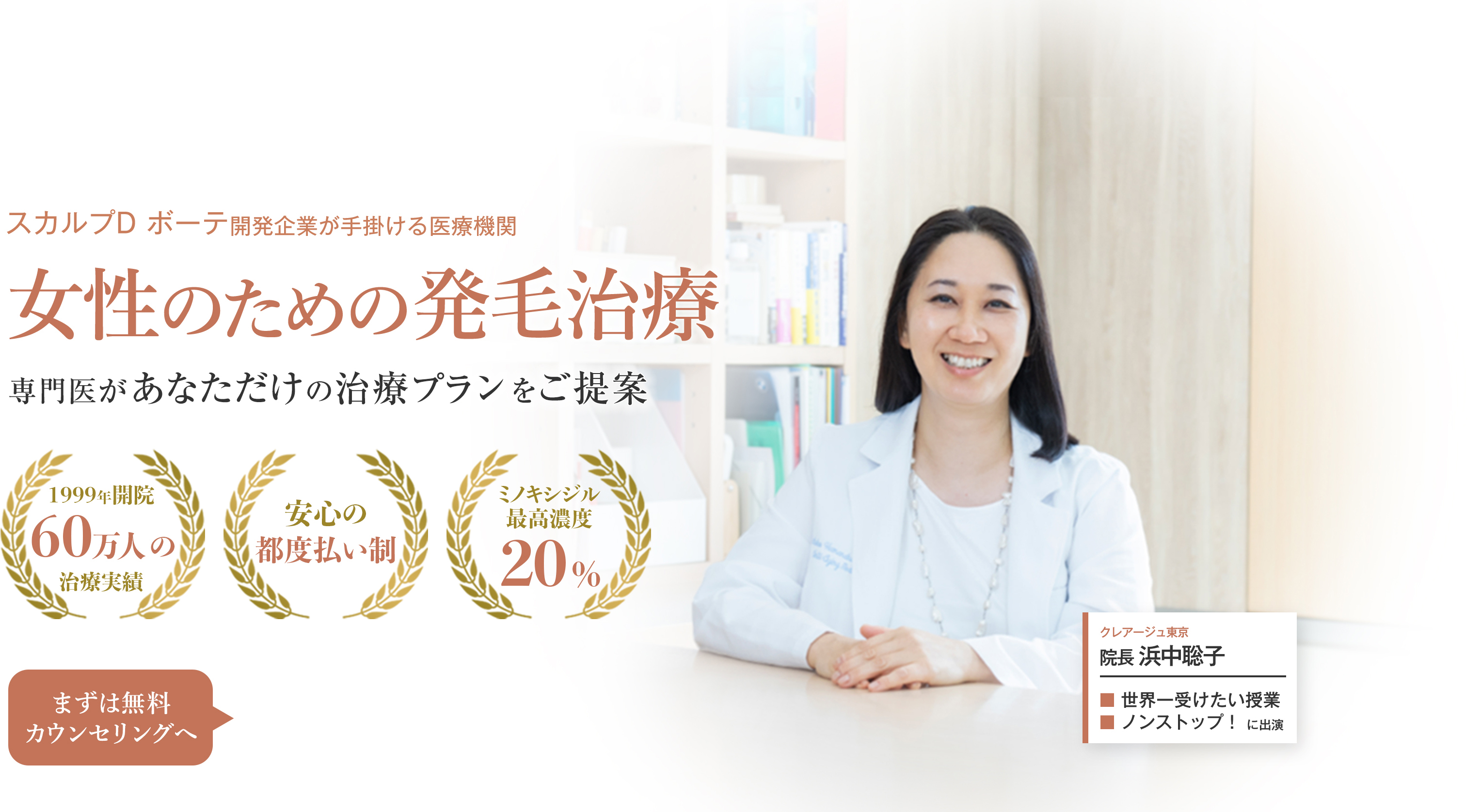 スカルプD ボーテ開発企業が手掛ける医療機関 女性のための発毛治療 専門医があなただけの治療プランをご提案 1999年開設 60万人の治療実績 安心の都度払い制 ミノキシジル最高濃度20% まずは無料カウンセリングへ クレアージュ東京 院長 浜中聡子 世界一受けたい授業 ノンストップ！に出演