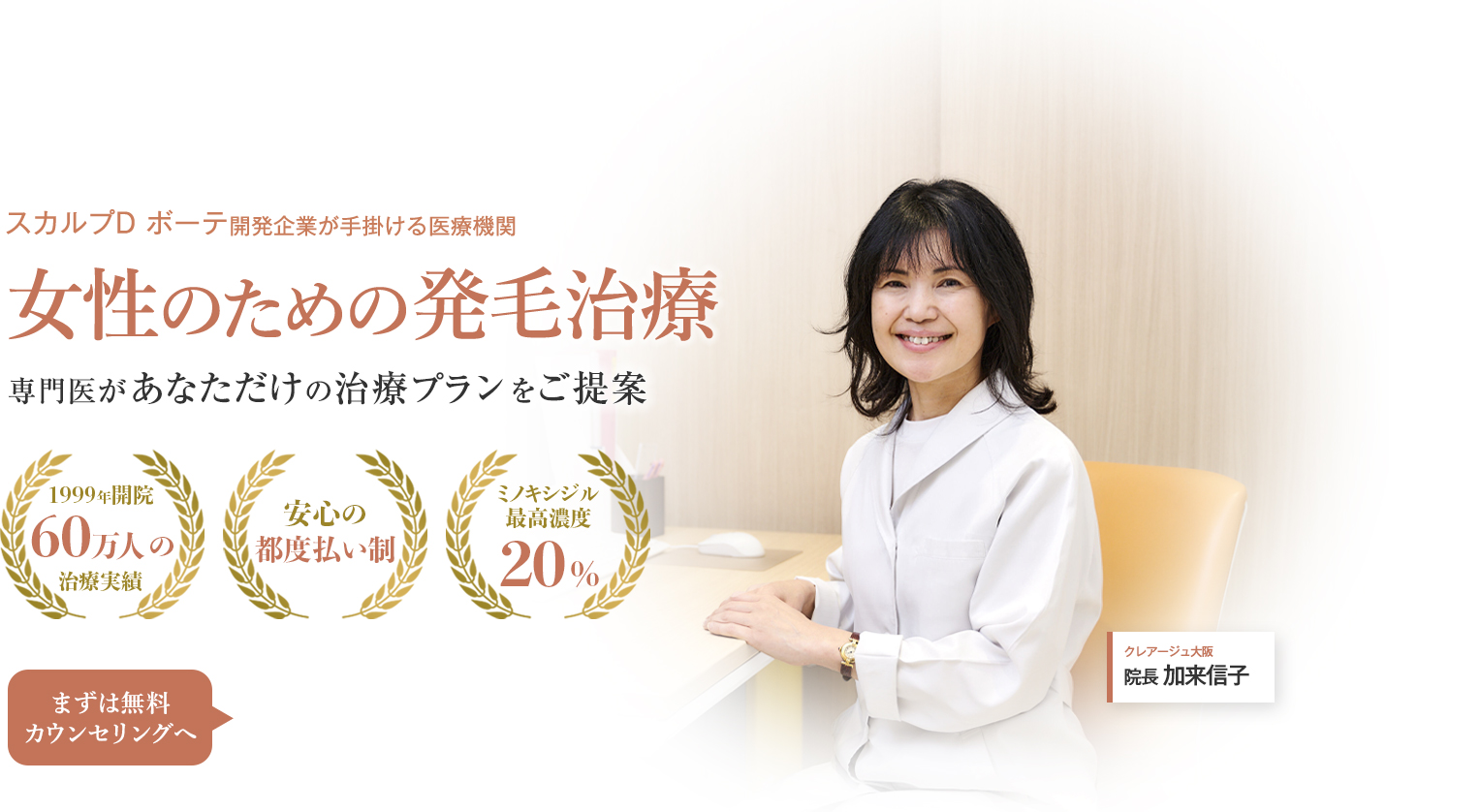 スカルプD ボーテ開発企業が手掛ける医療機関 女性のための発毛治療 専門医があなただけの治療プランをご提案 1999年開設 60万人の治療実績 安心の都度払い制 ミノキシジル最高濃度20% まずは無料カウンセリングへ クレアージュ大阪 院長 加来信子