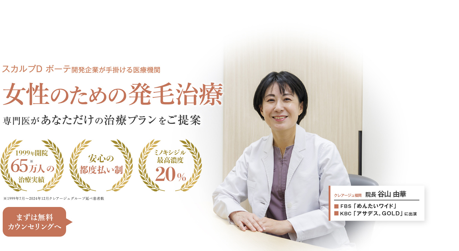 スカルプD ボーテ開発企業が手掛ける医療機関 女性のための発毛治療 専門医があなただけの治療プランをご提案 1999年開設 60万人の治療実績 安心の都度払い制 ミノキシジル最高濃度20% まずは無料カウンセリングへ クレアージュ福岡 院長 谷山由華 RKB「日曜もシエスタ」KBC「アサデス。GOLD」に出演