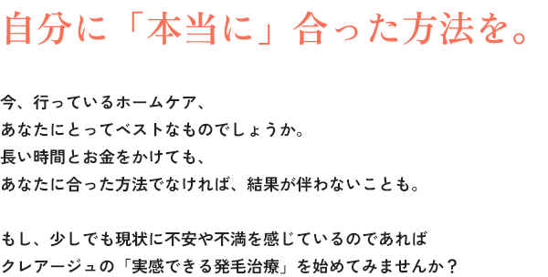 自分に「本当に」合った方法を。今、行っているホームケア、あなたにとってベストなものでしょうか。長い時間とお金をかけても、あなたに合った方法でなければ、結果が伴わないことも。もし、少しでも現状に不安や不満を感じているのであればクレアージュの「実感できる発毛治療」を始めてみませんか？