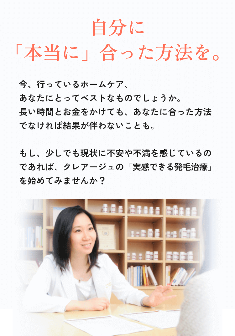 自分に「本当に」合った方法を。今、行っているホームケア、あなたにとってベストなものでしょうか。長い時間とお金をかけても、あなたに合った方法でなければ、結果が伴わないことも。もし、少しでも現状に不安や不満を感じているのであればクレアージュの「実感できる発毛治療」を始めてみませんか？