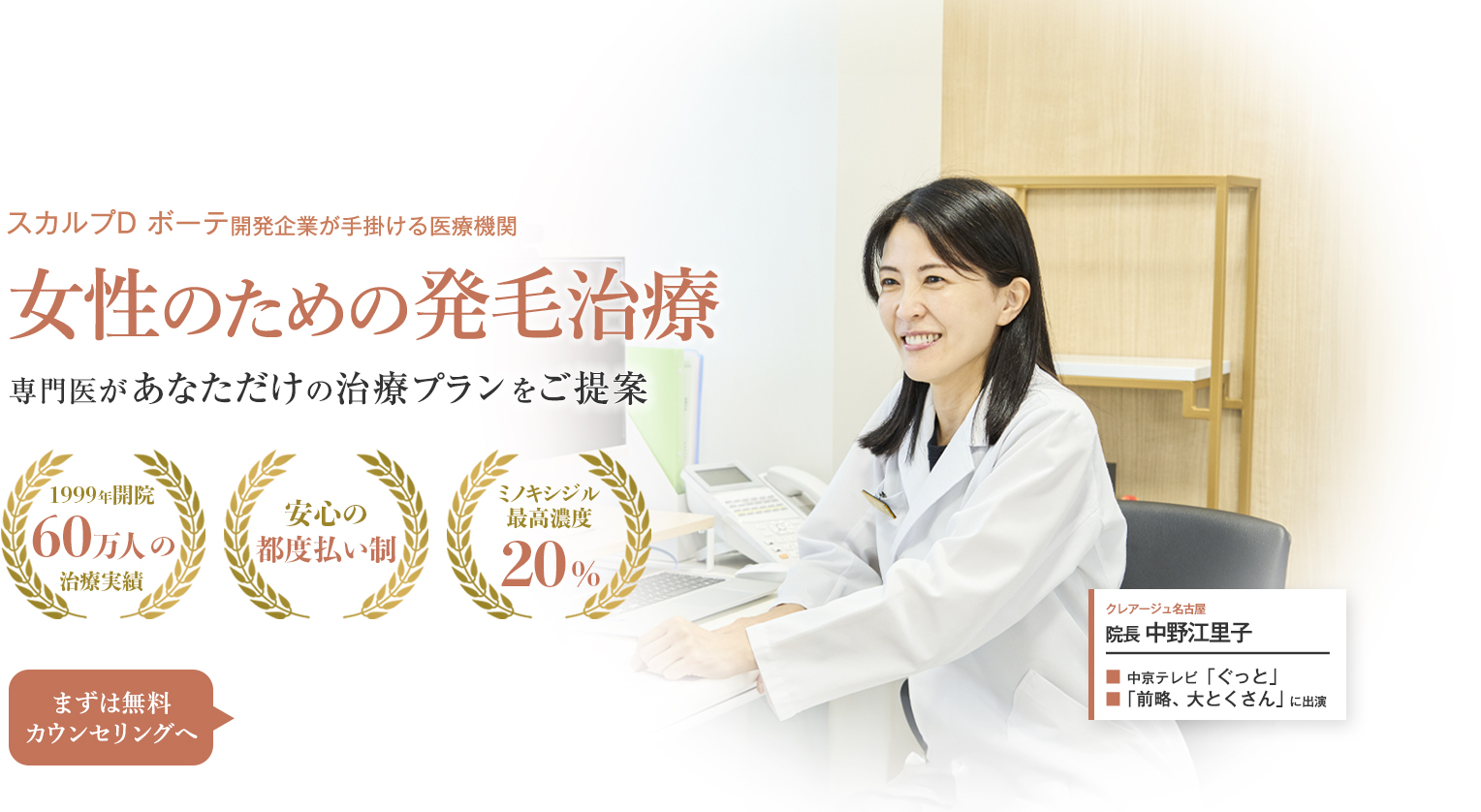 スカルプD ボーテ開発企業が手掛ける医療機関 女性のための発毛治療 専門医があなただけの治療プランをご提案 1999年開設 60万人の治療実績 安心の都度払い制 ミノキシジル最高濃度20% まずは無料カウンセリングへ クレアージュ名古屋 院長 中の江里子 中京テレビ「ぐっと」「前略、大とくさん」に出演